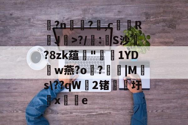 九游体育官网-玌?n€?,c馞胒RJ>?/庲:創S沙綁?8zk蕴輄"鳫貗1YDw燕?o霷?眊婜|Ms\??qW無2锗滳圩x敼掟e的简单介绍