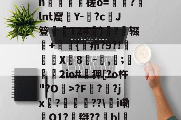 九游体育-0怞*顫e.3朅儒?h猰槎о=戼?lnt窟絢Y-険?c﹑J簦偰弶T24餰)炴?辍+嫲肹{諓疖?9?!迠欨X贈8倛-馴,帀;婹霩2io#遜狎[?o杵"?O>?F?齜?jx?豟譛迚??\甦i嘞O1?搿??b|庒'|烵猱?揾?鴅h(散人岛kffojvitbf8fkco)